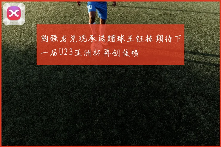陶强龙兑现承诺赠球王钰栋期待下一届U23亚洲杯再创佳绩