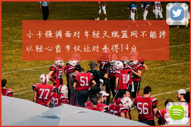 小卡强调面对年轻天赋篮网不能掉以轻心首节仅让对手得14分