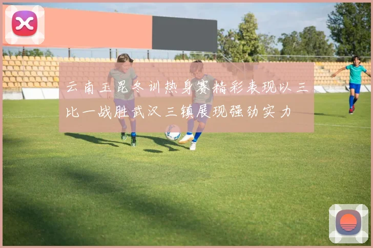 云南玉昆冬训热身赛精彩表现以三比一战胜武汉三镇展现强劲实力