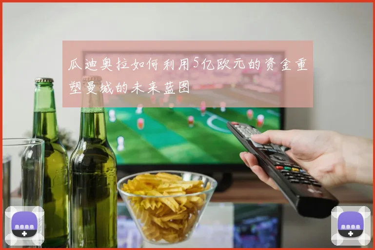 瓜迪奥拉如何利用5亿欧元的资金重塑曼城的未来蓝图