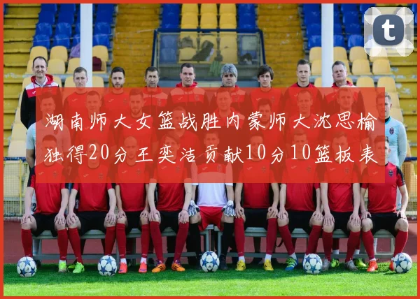 湖南师大女篮战胜内蒙师大沈思榆独得20分王奕洁贡献10分10篮板表现出色