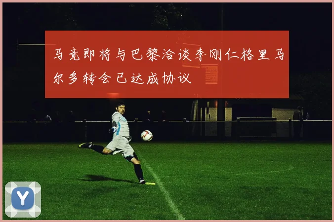 马竞即将与巴黎洽谈李刚仁格里马尔多转会已达成协议