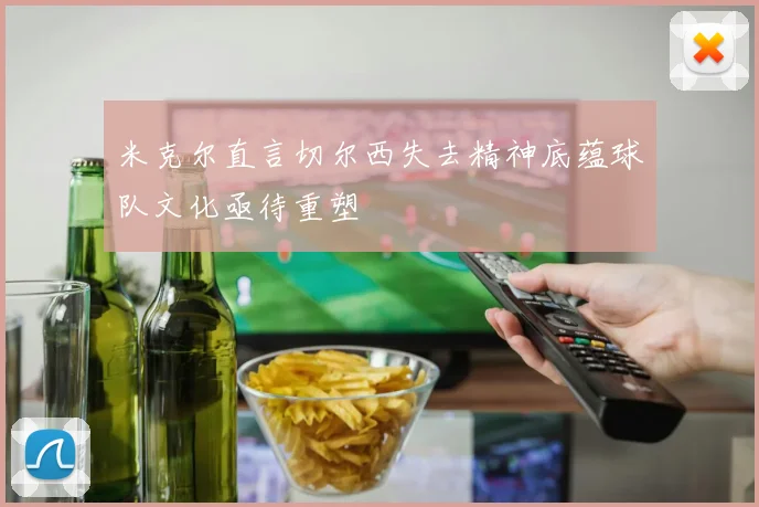 米克尔直言切尔西失去精神底蕴球队文化亟待重塑