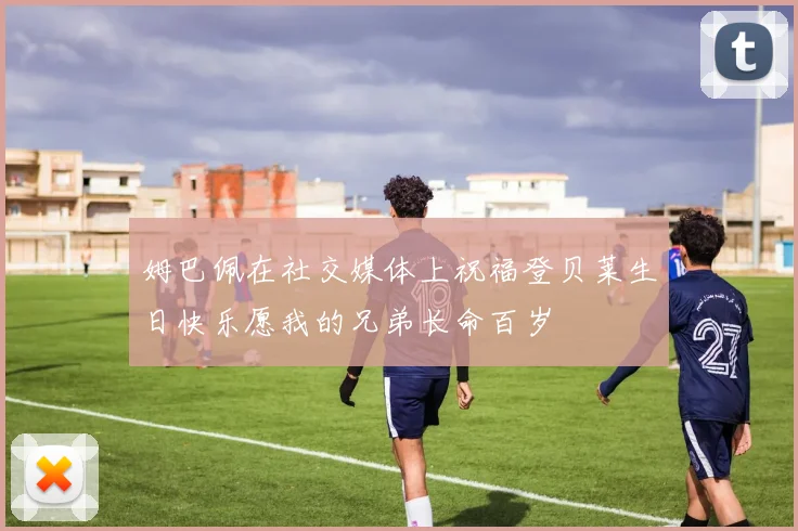 姆巴佩在社交媒体上祝福登贝莱生日快乐愿我的兄弟长命百岁