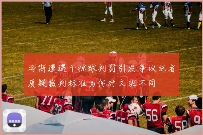 海斯遭遇干扰球判罚引发争议记者质疑裁判标准为何对文班不同