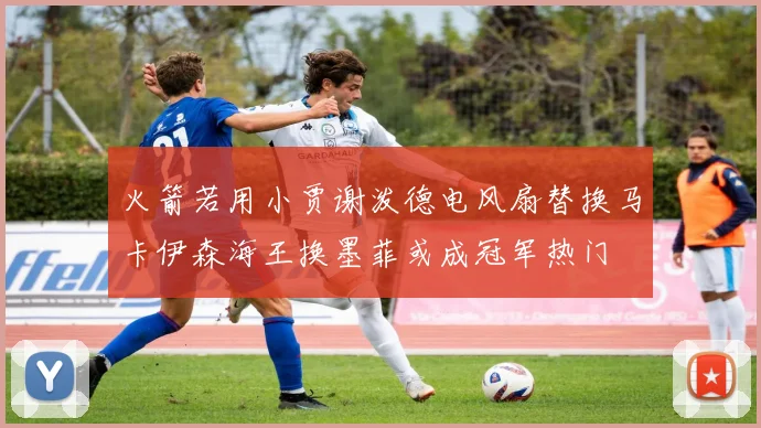 火箭若用小贾谢泼德电风扇替换马卡伊森海王换墨菲或成冠军热门