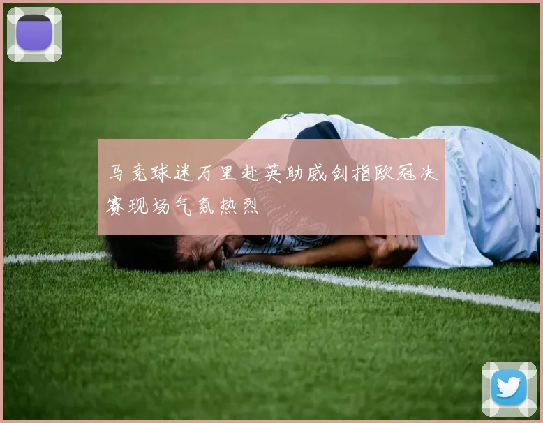 马竞球迷万里赴英助威剑指欧冠决赛现场气氛热烈