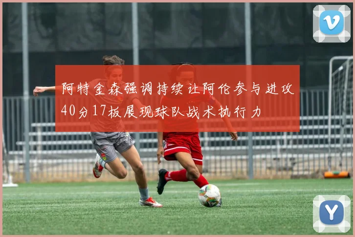 阿特金森强调持续让阿伦参与进攻40分17板展现球队战术执行力