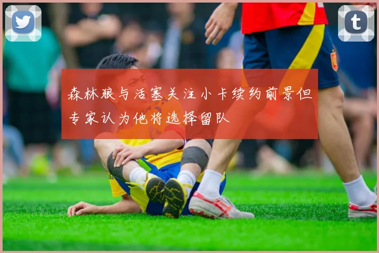 森林狼与活塞关注小卡续约前景但专家认为他将选择留队