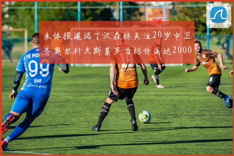 米体报道诺丁汉森林关注20岁中卫齐奥尔科夫斯基罗马标价高达2000万欧元