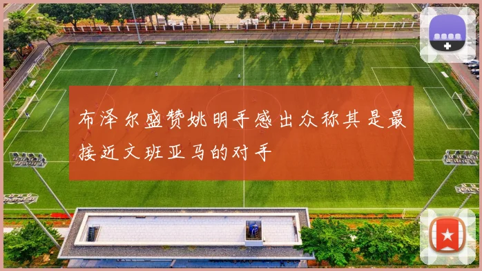 布泽尔盛赞姚明手感出众称其是最接近文班亚马的对手