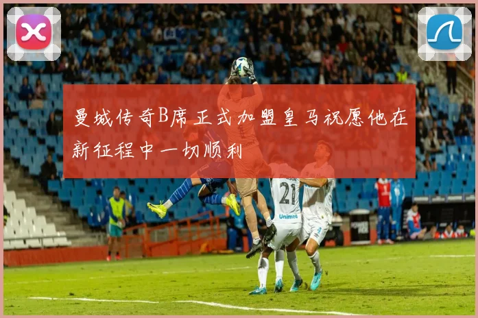 曼城传奇B席正式加盟皇马祝愿他在新征程中一切顺利